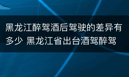 黑龙江醉驾酒后驾驶的差异有多少 黑龙江省出台酒驾醉驾