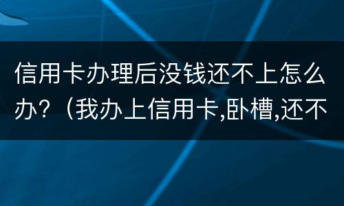 信用卡办理后没钱还不上怎么办?（我办上信用卡,卧槽,还不上啦）