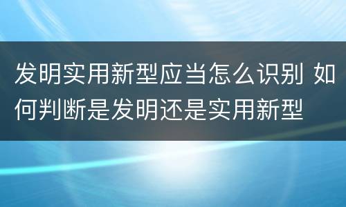 发明实用新型应当怎么识别 如何判断是发明还是实用新型