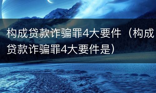 构成贷款诈骗罪4大要件（构成贷款诈骗罪4大要件是）