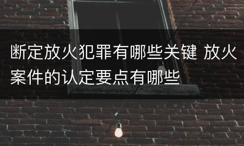 断定放火犯罪有哪些关键 放火案件的认定要点有哪些