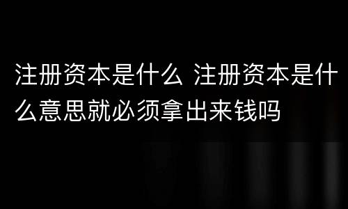 注册资本是什么 注册资本是什么意思就必须拿出来钱吗
