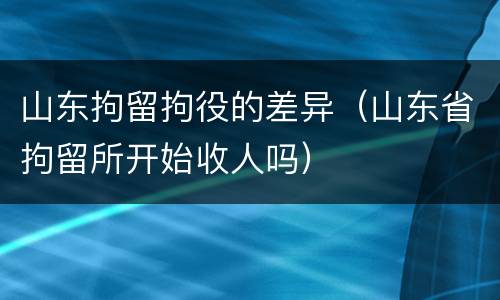 山东拘留拘役的差异（山东省拘留所开始收人吗）