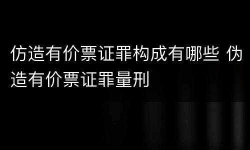 仿造有价票证罪构成有哪些 伪造有价票证罪量刑