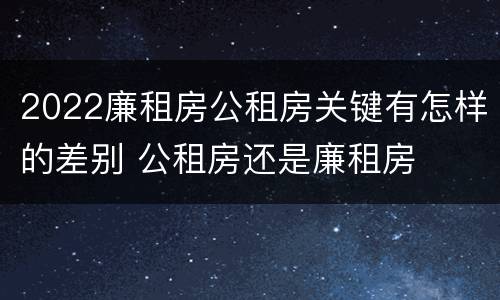 2022廉租房公租房关键有怎样的差别 公租房还是廉租房