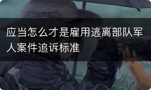 应当怎么才是雇用逃离部队军人案件追诉标准