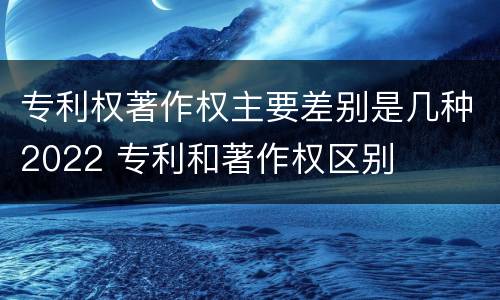 专利权著作权主要差别是几种2022 专利和著作权区别