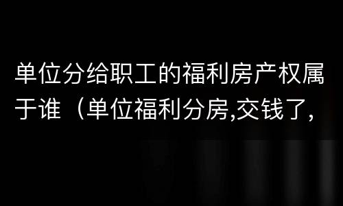 单位分给职工的福利房产权属于谁（单位福利分房,交钱了,产权归谁）