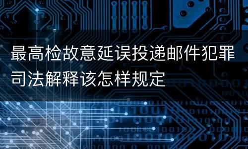 最高检故意延误投递邮件犯罪司法解释该怎样规定