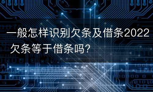 一般怎样识别欠条及借条2022 欠条等于借条吗?