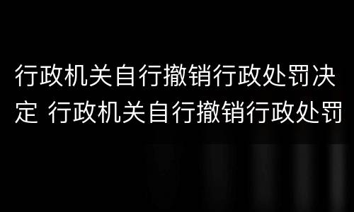 行政机关自行撤销行政处罚决定 行政机关自行撤销行政处罚决定书