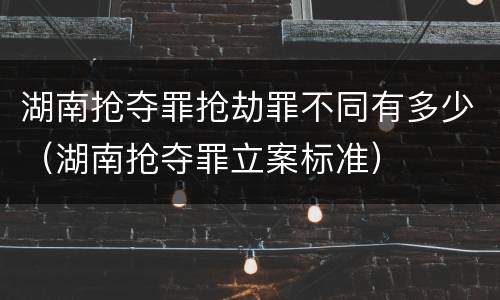 湖南抢夺罪抢劫罪不同有多少（湖南抢夺罪立案标准）