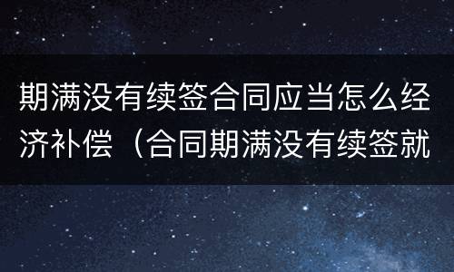 期满没有续签合同应当怎么经济补偿（合同期满没有续签就算辞退吗）