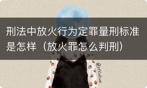 刑法中放火行为定罪量刑标准是怎样（放火罪怎么判刑）