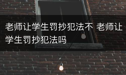 老师让学生罚抄犯法不 老师让学生罚抄犯法吗