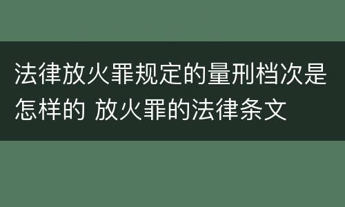 法律放火罪规定的量刑档次是怎样的 放火罪的法律条文