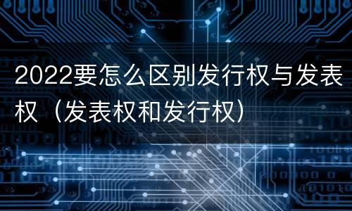 2022要怎么区别发行权与发表权（发表权和发行权）