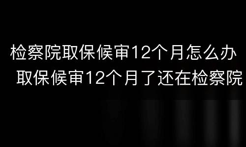 检察院取保候审12个月怎么办 取保候审12个月了还在检察院