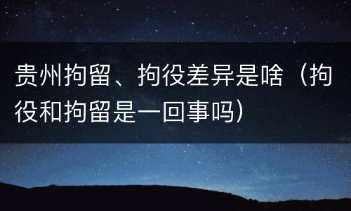 贵州拘留、拘役差异是啥（拘役和拘留是一回事吗）