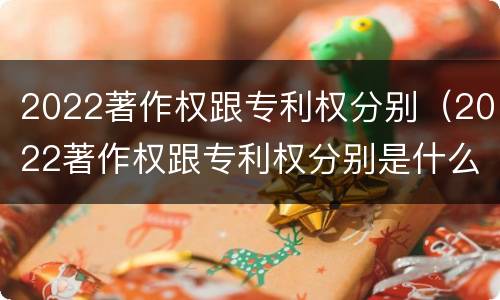 2022著作权跟专利权分别（2022著作权跟专利权分别是什么）