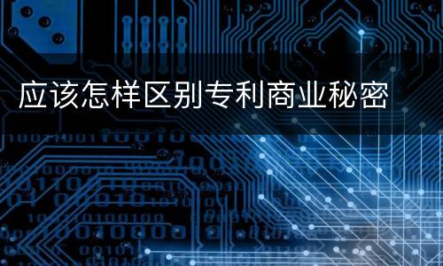 应该怎样区别专利商业秘密