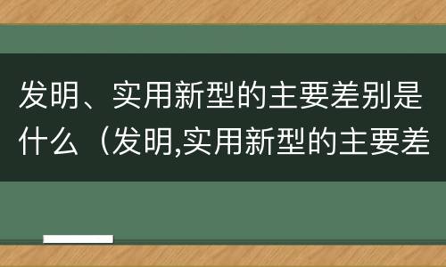 发明、实用新型的主要差别是什么（发明,实用新型的主要差别是什么意思）