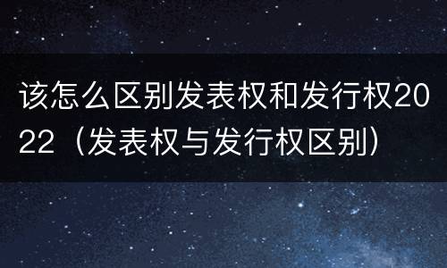 该怎么区别发表权和发行权2022（发表权与发行权区别）