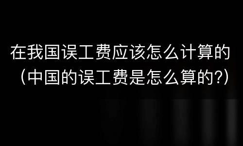 在我国误工费应该怎么计算的（中国的误工费是怎么算的?）