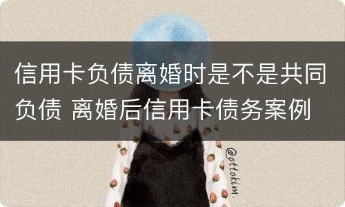 信用卡负债离婚时是不是共同负债 离婚后信用卡债务案例
