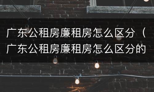 广东公租房廉租房怎么区分（广东公租房廉租房怎么区分的）