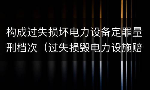 构成过失损坏电力设备定罪量刑档次（过失损毁电力设施赔偿标准）