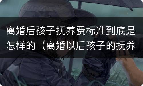 离婚后孩子抚养费标准到底是怎样的（离婚以后孩子的抚养费怎么算,标准多少）