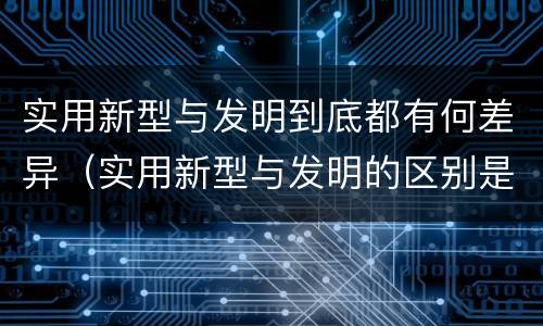 实用新型与发明到底都有何差异（实用新型与发明的区别是什么）