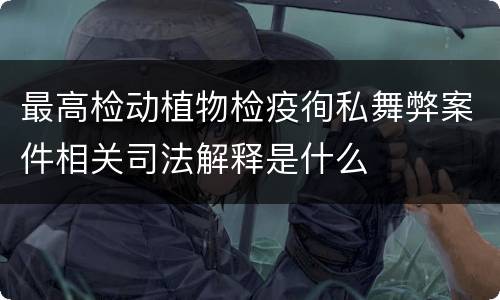 最高检动植物检疫徇私舞弊案件相关司法解释是什么