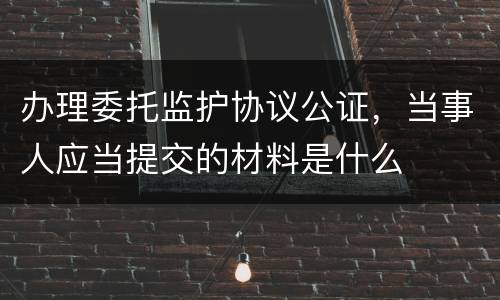 办理委托监护协议公证，当事人应当提交的材料是什么