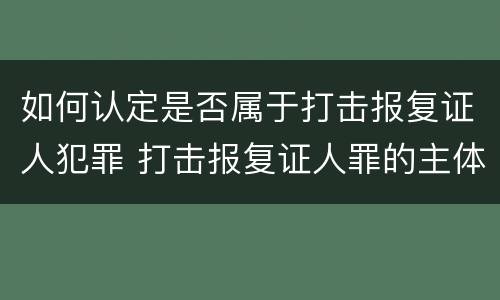 如何认定是否属于打击报复证人犯罪 打击报复证人罪的主体