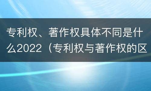 专利权、著作权具体不同是什么2022（专利权与著作权的区别与联系）