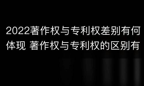 2022著作权与专利权差别有何体现 著作权与专利权的区别有哪些