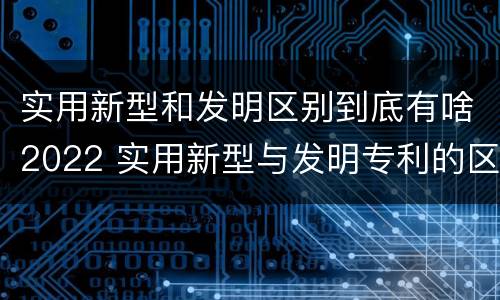 实用新型和发明区别到底有啥2022 实用新型与发明专利的区别有哪些