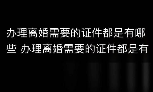 办理离婚需要的证件都是有哪些 办理离婚需要的证件都是有哪些要求