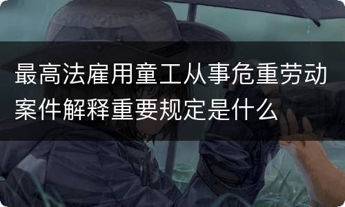 最高法雇用童工从事危重劳动案件解释重要规定是什么