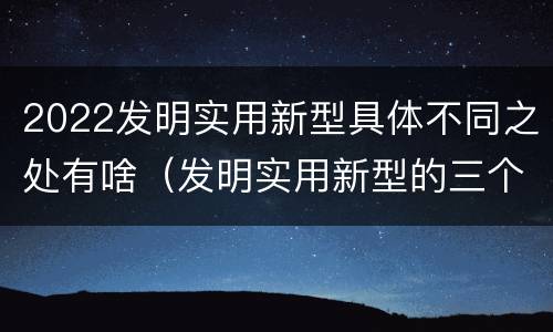2022发明实用新型具体不同之处有啥（发明实用新型的三个特点）