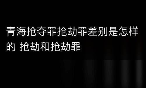 青海抢夺罪抢劫罪差别是怎样的 抢劫和抢劫罪
