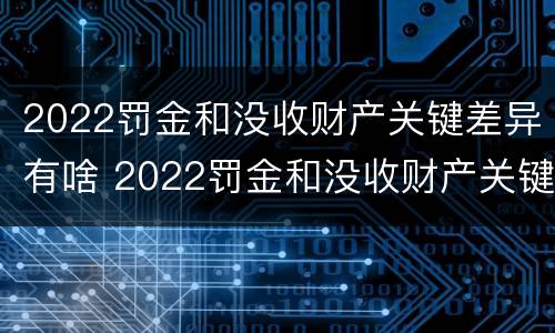 2022罚金和没收财产关键差异有啥 2022罚金和没收财产关键差异有啥不同