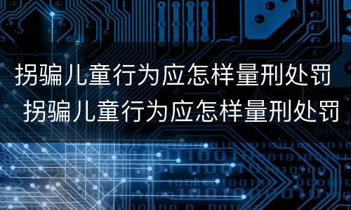 拐骗儿童行为应怎样量刑处罚 拐骗儿童行为应怎样量刑处罚