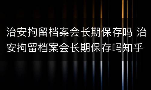 治安拘留档案会长期保存吗 治安拘留档案会长期保存吗知乎