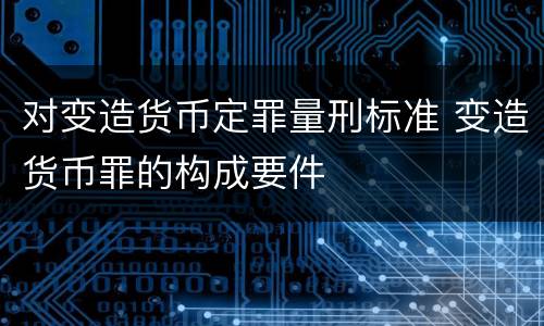 对变造货币定罪量刑标准 变造货币罪的构成要件