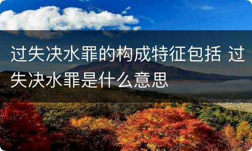 过失决水罪的构成特征包括 过失决水罪是什么意思