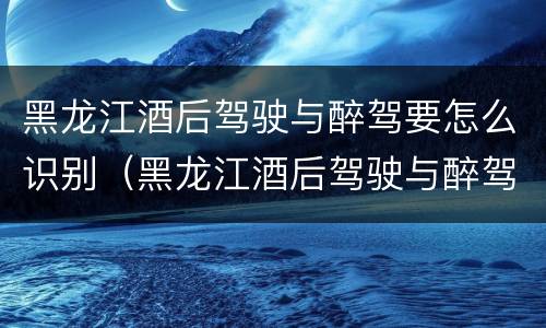 黑龙江酒后驾驶与醉驾要怎么识别（黑龙江酒后驾驶与醉驾要怎么识别驾驶证）