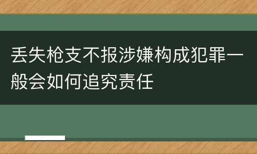 丢失枪支不报涉嫌构成犯罪一般会如何追究责任